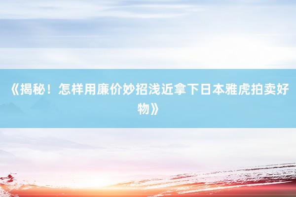 《揭秘！怎样用廉价妙招浅近拿下日本雅虎拍卖好物》